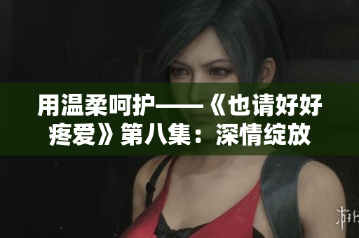 用温柔呵护——《也请好好疼爱》第八集：深情绽放