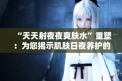 “天天射夜夜爽肤水”重塑：为您揭示肌肤日夜养护的秘密佳品
