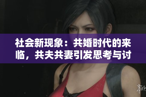 社会新现象：共婚时代的来临，共夫共妻引发思考与讨论