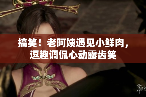 搞笑！老阿姨遇见小鲜肉，逗趣调侃心动露齿笑