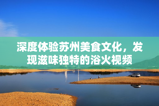 深度体验苏州美食文化，发现滋味独特的浴火视频