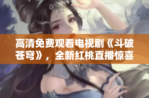 高清免费观看电视剧《斗破苍穹》，全新红桃直播惊喜上线