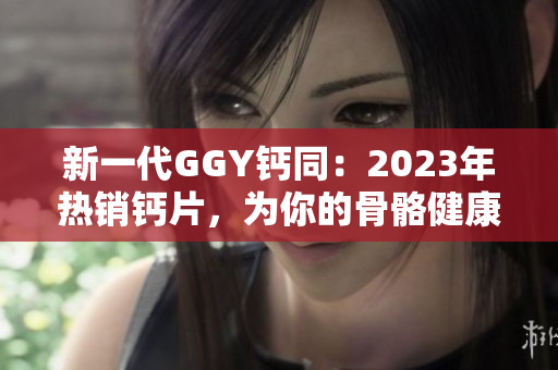 新一代GGY钙同：2023年热销钙片，为你的骨骼健康保驾护航