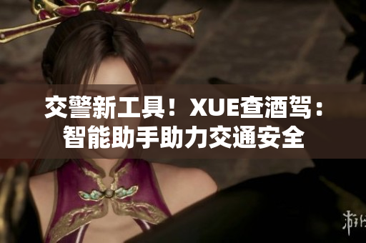 交警新工具！XUE查酒驾：智能助手助力交通安全