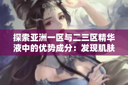 探索亚洲一区与二三区精华液中的优势成分：发现肌肤美的秘密