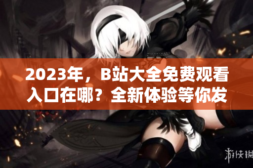 2023年，B站大全免费观看入口在哪？全新体验等你发现