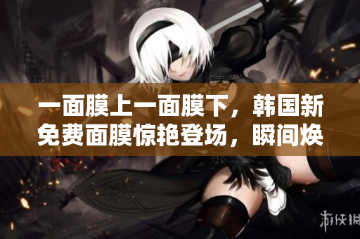 一面膜上一面膜下，韩国新免费面膜惊艳登场，瞬间焕发肌肤生机！