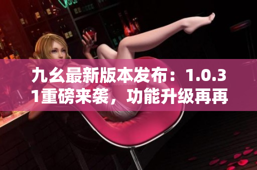 九幺最新版本发布：1.0.31重磅来袭，功能升级再再升级