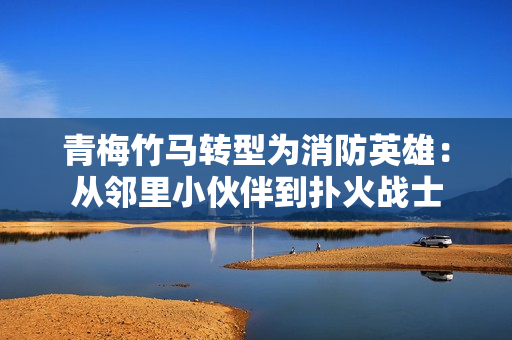 青梅竹马转型为消防英雄：从邻里小伙伴到扑火战士