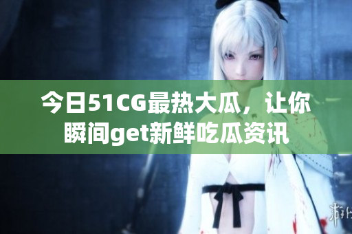 今日51CG最热大瓜，让你瞬间get新鲜吃瓜资讯