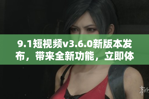9.1短视频v3.6.0新版本发布，带来全新功能，立即体验!