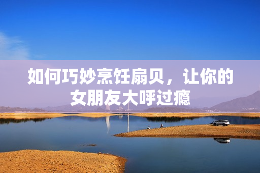 如何巧妙烹饪扇贝，让你的女朋友大呼过瘾