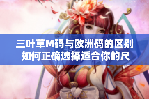 三叶草M码与欧洲码的区别 如何正确选择适合你的尺码？