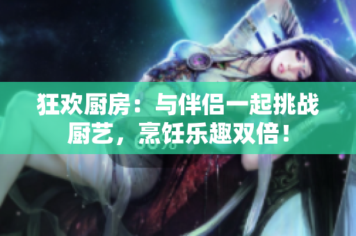 狂欢厨房：与伴侣一起挑战厨艺，烹饪乐趣双倍！