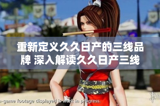 重新定义久久日产的三线品牌 深入解读久久日产三线品牌的内涵和价值