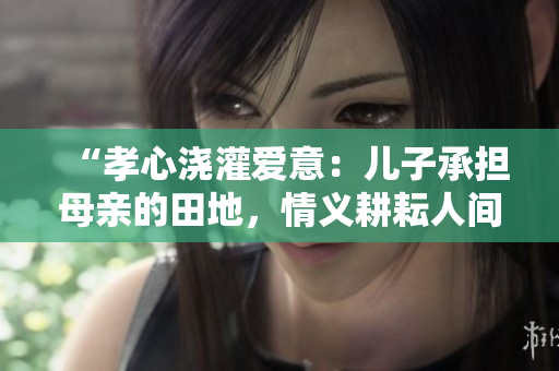 “孝心浇灌爱意：儿子承担母亲的田地，情义耕耘人间”