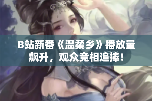 B站新番《温柔乡》播放量飙升，观众竞相追捧！