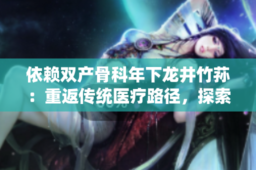依赖双产骨科年下龙井竹荪：重返传统医疗路径，探索中医药治疗新前景