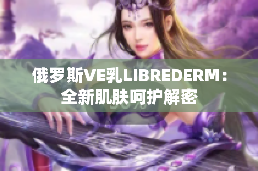 俄罗斯VE乳LIBREDERM：全新肌肤呵护解密