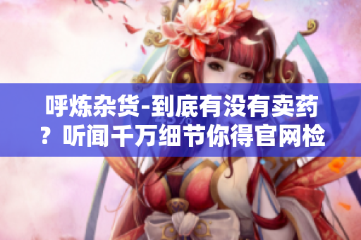 呼炼杂货-到底有没有卖药？听闻千万细节你得官网检查