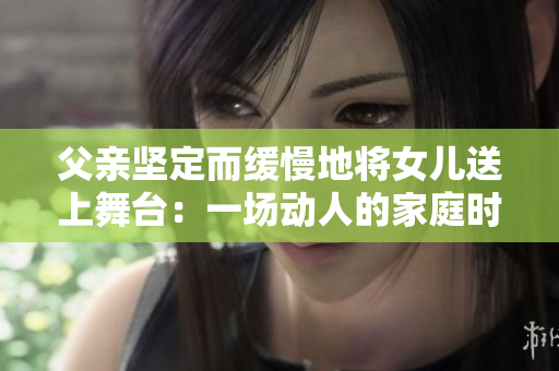 父亲坚定而缓慢地将女儿送上舞台：一场动人的家庭时刻