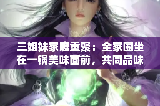 三姐妹家庭重聚：全家围坐在一锅美味面前，共同品味团圆时刻的温馨和幸福