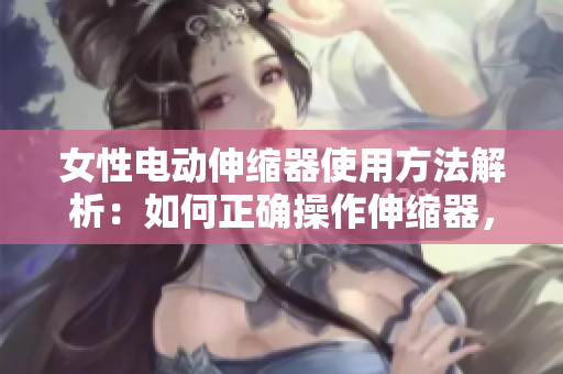 女性电动伸缩器使用方法解析：如何正确操作伸缩器，安全又舒适地享受。