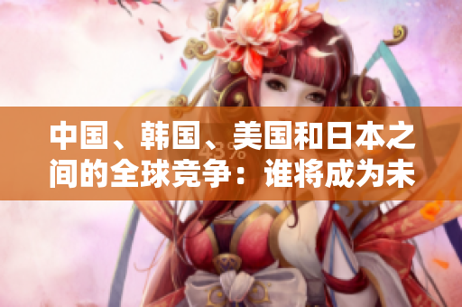 中国、韩国、美国和日本之间的全球竞争：谁将成为未来的领导者？