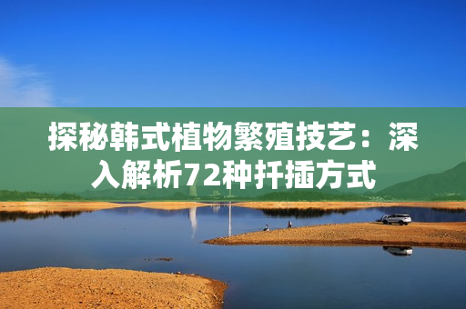 探秘韩式植物繁殖技艺：深入解析72种扦插方式