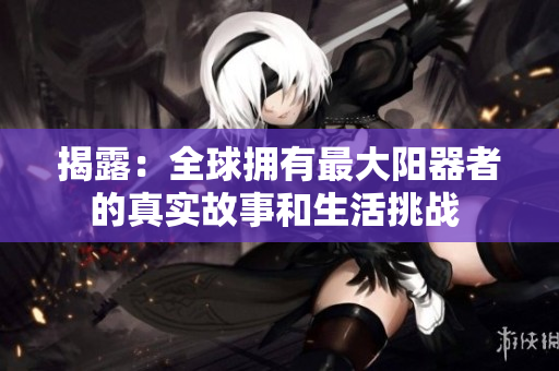 揭露：全球拥有最大阳器者的真实故事和生活挑战 