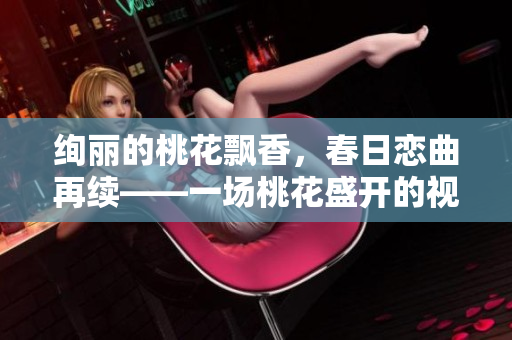 绚丽的桃花飘香，春日恋曲再续——一场桃花盛开的视觉盛宴