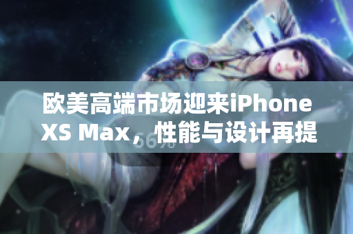 欧美高端市场迎来iPhone XS Max，性能与设计再提升