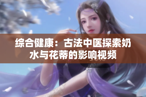 综合健康：古法中医探索奶水与花蒂的影响视频