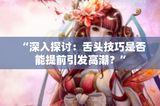 “深入探讨：舌头技巧是否能提前引发高潮？”