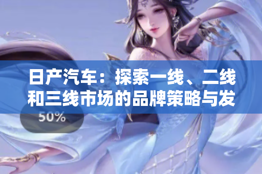 日产汽车：探索一线、二线和三线市场的品牌策略与发展之路