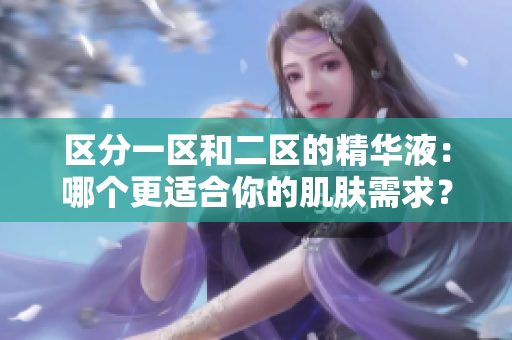 区分一区和二区的精华液：哪个更适合你的肌肤需求？