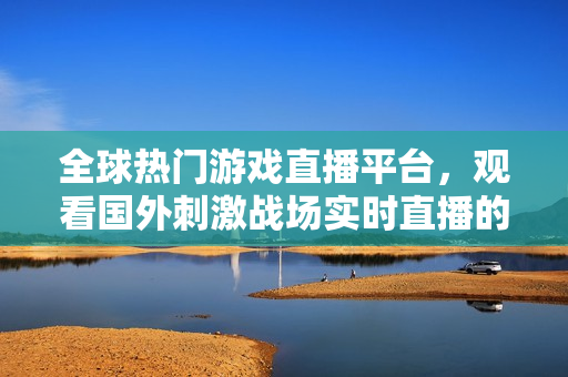 全球热门游戏直播平台，观看国外刺激战场实时直播的最佳选择