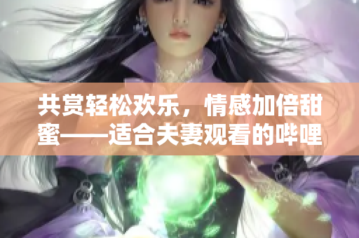 共赏轻松欢乐，情感加倍甜蜜——适合夫妻观看的哔哩哔哩电视剧推荐