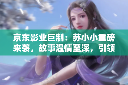 京东影业巨制：苏小小重磅来袭，故事温情至深，引领观众感动新高度！