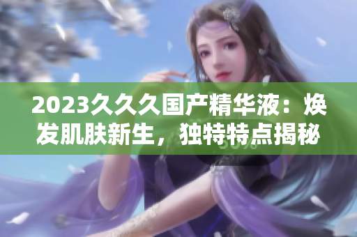 2023久久久国产精华液：焕发肌肤新生，独特特点揭秘！