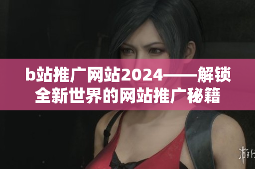 b站推广网站2024——解锁全新世界的网站推广秘籍