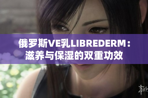 俄罗斯VE乳LIBREDERM：滋养与保湿的双重功效
