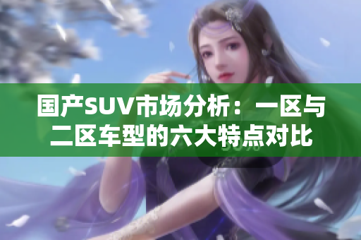 国产SUV市场分析：一区与二区车型的六大特点对比