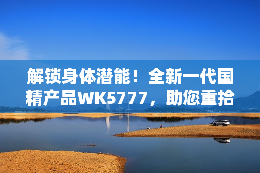 解锁身体潜能！全新一代国精产品WK5777，助您重拾活力与健康