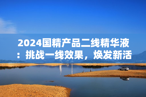 2024国精产品二线精华液：挑战一线效果，焕发新活力