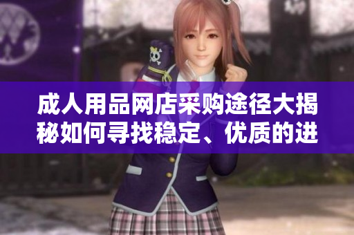 成人用品网店采购途径大揭秘如何寻找稳定、优质的进货渠道