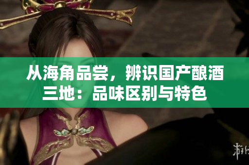 从海角品尝，辨识国产酿酒三地：品味区别与特色