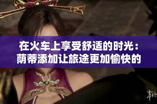 在火车上享受舒适的时光：荫蒂添加让旅途更加愉快的视频