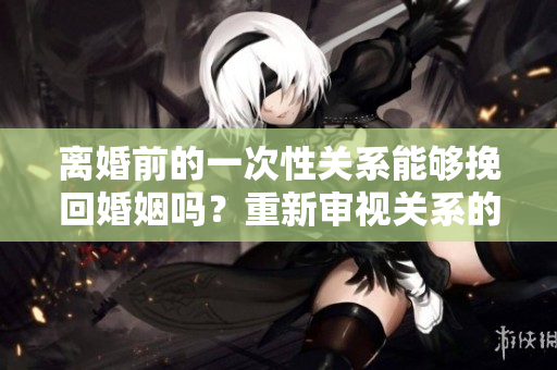 离婚前的一次性关系能够挽回婚姻吗？重新审视关系的可能性