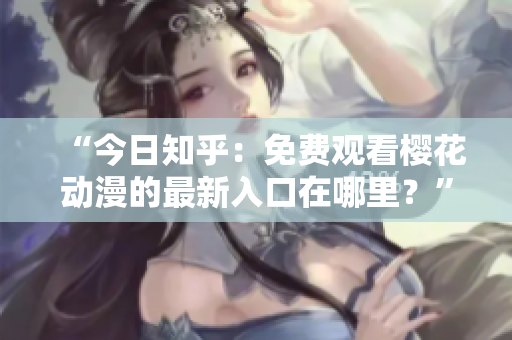 “今日知乎：免费观看樱花动漫的最新入口在哪里？”